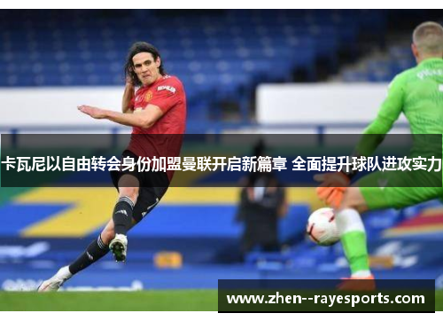 卡瓦尼以自由转会身份加盟曼联开启新篇章 全面提升球队进攻实力 卡瓦尼以自由转会身份加盟曼联开启新篇章 全面提升球队进攻实力