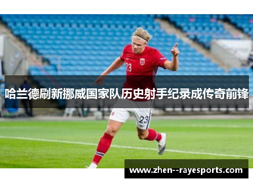 哈兰德刷新挪威国家队历史射手纪录成传奇前锋 哈兰德刷新挪威国家队历史射手纪录成传奇前锋