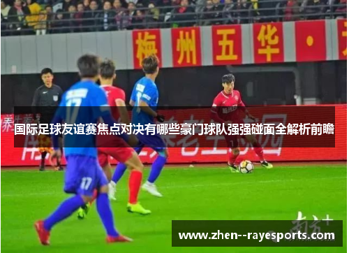 国际足球友谊赛焦点对决有哪些豪门球队强强碰面全解析前瞻 国际足球友谊赛焦点对决有哪些豪门球队强强碰面全解析前瞻
